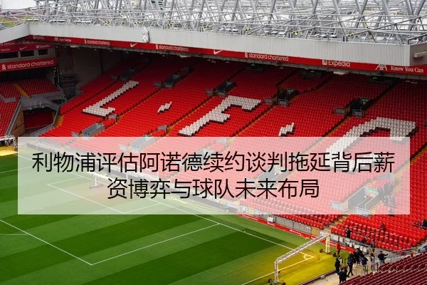 利物浦评估阿诺德续约谈判拖延背后薪资博弈与球队未来布局