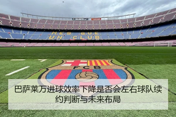 巴萨莱万进球效率下降是否会左右球队续约判断与未来布局