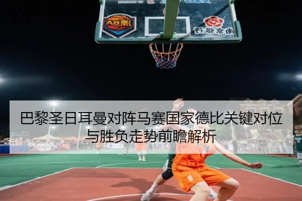 巴黎圣日耳曼对阵马赛国家德比关键对位与胜负走势前瞻解析