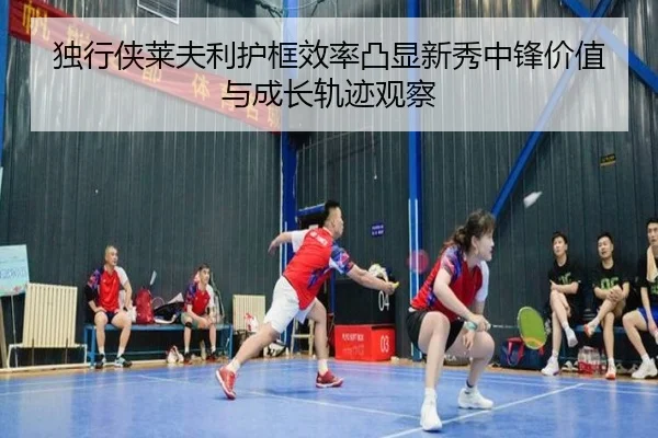 独行侠莱夫利护框效率凸显新秀中锋价值与成长轨迹观察