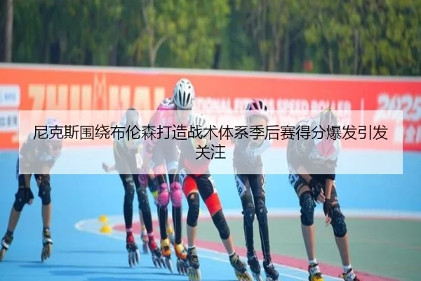 尼克斯围绕布伦森打造战术体系季后赛得分爆发引发关注