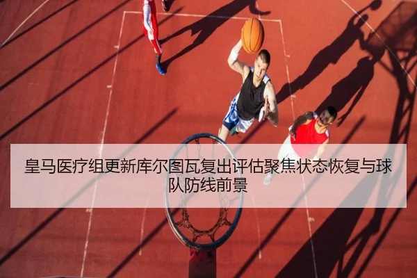 皇马医疗组更新库尔图瓦复出评估聚焦状态恢复与球队防线前景