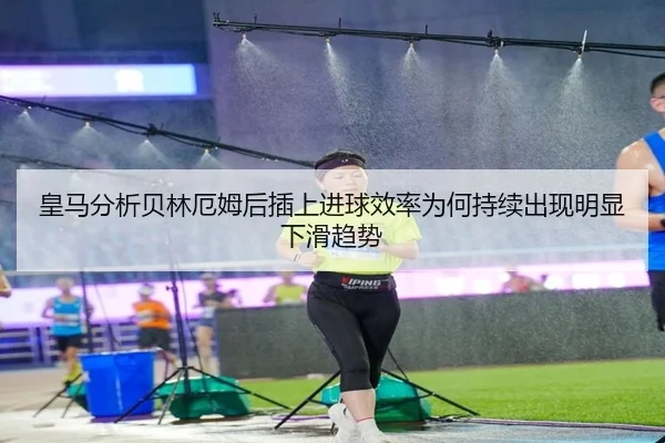 皇马分析贝林厄姆后插上进球效率为何持续出现明显下滑趋势