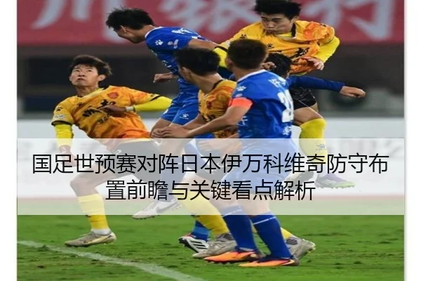 国足世预赛对阵日本伊万科维奇防守布置前瞻与关键看点解析